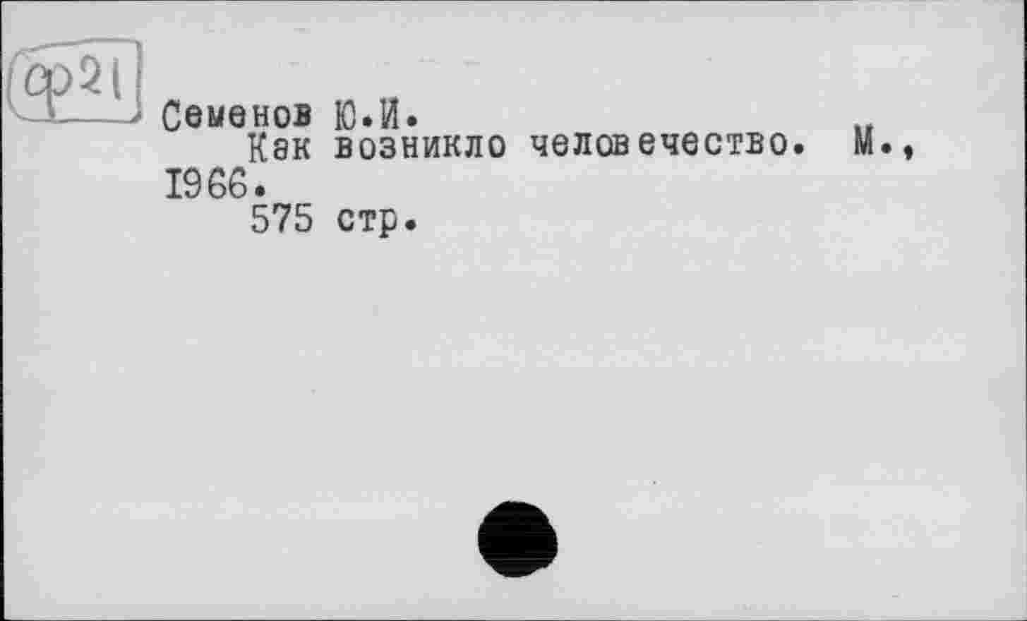 ﻿(Ср2Ї1
Семенов Ю.И.
Как возникло человечество. М 1966.
575 стр.